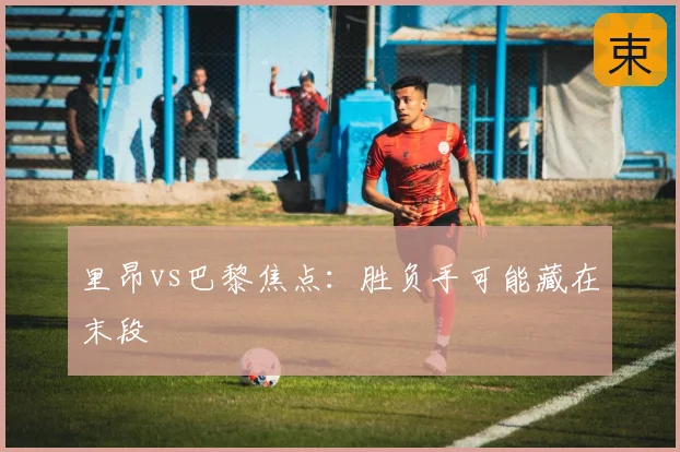 里昂vs巴黎焦点：胜负手可能藏在末段
